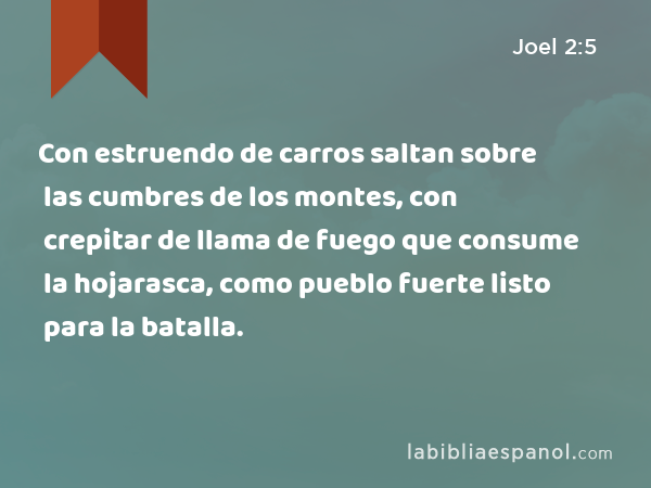 Con estruendo de carros saltan sobre las cumbres de los montes, con crepitar de llama de fuego que consume la hojarasca, como pueblo fuerte listo para la batalla. - Joel 2:5