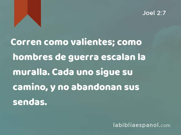 Corren como valientes; como hombres de guerra escalan la muralla. Cada uno sigue su camino, y no abandonan sus sendas. - Joel 2:7