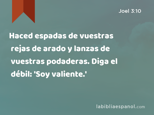 Haced espadas de vuestras rejas de arado y lanzas de vuestras podaderas. Diga el débil: 'Soy valiente.' - Joel 3:10