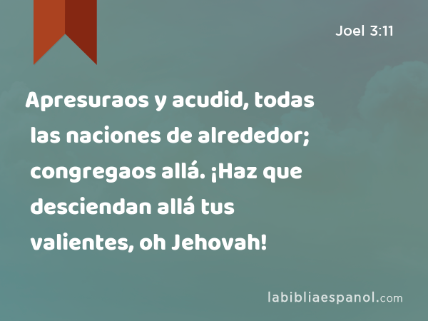 Apresuraos y acudid, todas las naciones de alrededor; congregaos allá. ¡Haz que desciendan allá tus valientes, oh Jehovah! - Joel 3:11