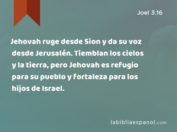 Jehovah ruge desde Sion y da su voz desde Jerusalén. Tiemblan los cielos y la tierra, pero Jehovah es refugio para su pueblo y fortaleza para los hijos de Israel. - Joel 3:16