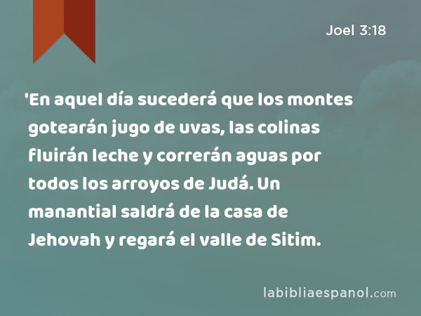 'En aquel día sucederá que los montes gotearán jugo de uvas, las colinas fluirán leche y correrán aguas por todos los arroyos de Judá. Un manantial saldrá de la casa de Jehovah y regará el valle de Sitim. - Joel 3:18