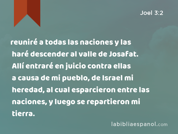 reuniré a todas las naciones y las haré descender al valle de Josafat. Allí entraré en juicio contra ellas a causa de mi pueblo, de Israel mi heredad, al cual esparcieron entre las naciones, y luego se repartieron mi tierra. - Joel 3:2