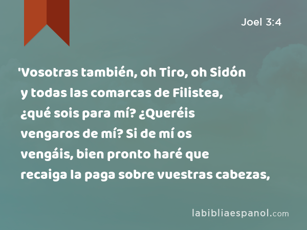 'Vosotras también, oh Tiro, oh Sidón y todas las comarcas de Filistea, ¿qué sois para mí? ¿Queréis vengaros de mí? Si de mí os vengáis, bien pronto haré que recaiga la paga sobre vuestras cabezas, - Joel 3:4