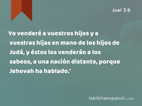 Yo venderé a vuestros hijos y a vuestras hijas en mano de los hijos de Judá, y éstos los venderán a los sabeos, a una nación distante, porque Jehovah ha hablado.' - Joel 3:8