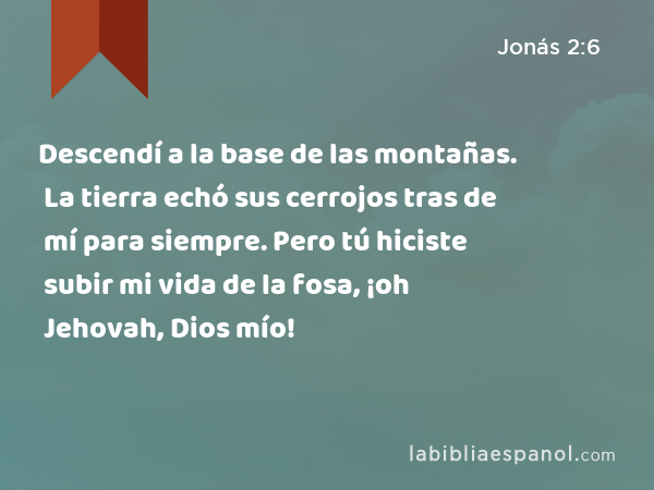 Descendí a la base de las montañas. La tierra echó sus cerrojos tras de mí para siempre. Pero tú hiciste subir mi vida de la fosa, ¡oh Jehovah, Dios mío! - Jonás 2:6