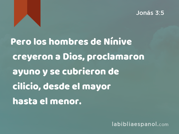 Pero los hombres de Nínive creyeron a Dios, proclamaron ayuno y se cubrieron de cilicio, desde el mayor hasta el menor. - Jonás 3:5