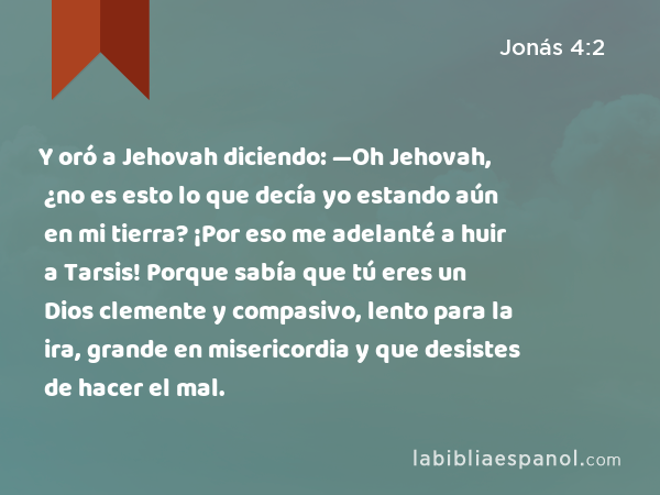 Y oró a Jehovah diciendo: —Oh Jehovah, ¿no es esto lo que decía yo estando aún en mi tierra? ¡Por eso me adelanté a huir a Tarsis! Porque sabía que tú eres un Dios clemente y compasivo, lento para la ira, grande en misericordia y que desistes de hacer el mal. - Jonás 4:2