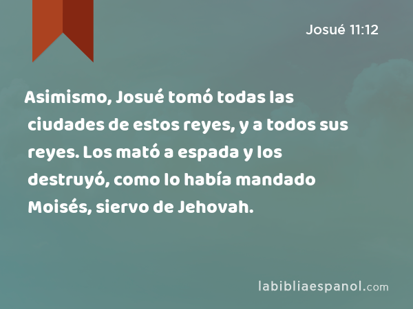 Asimismo, Josué tomó todas las ciudades de estos reyes, y a todos sus reyes. Los mató a espada y los destruyó, como lo había mandado Moisés, siervo de Jehovah. - Josué 11:12