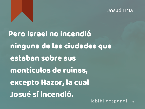 Pero Israel no incendió ninguna de las ciudades que estaban sobre sus montículos de ruinas, excepto Hazor, la cual Josué sí incendió. - Josué 11:13