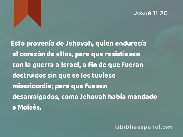 Esto provenía de Jehovah, quien endurecía el corazón de ellos, para que resistiesen con la guerra a Israel, a fin de que fueran destruidos sin que se les tuviese misericordia; para que fuesen desarraigados, como Jehovah había mandado a Moisés. - Josué 11:20