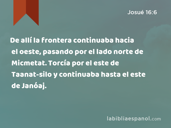 De allí la frontera continuaba hacia el oeste, pasando por el lado norte de Micmetat. Torcía por el este de Taanat-silo y continuaba hasta el este de Janóaj. - Josué 16:6