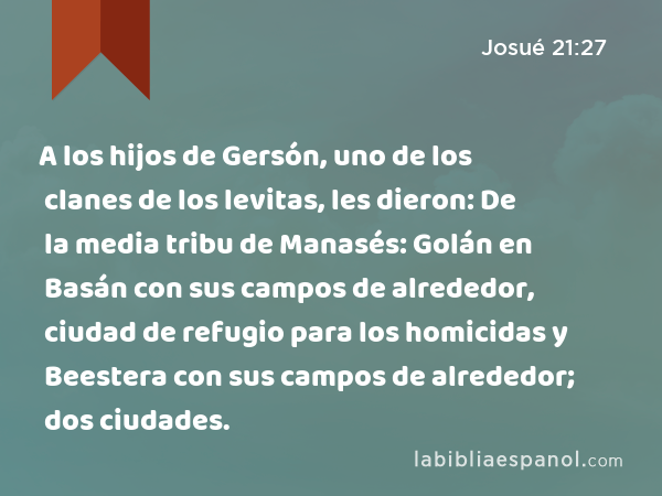 A los hijos de Gersón, uno de los clanes de los levitas, les dieron: De la media tribu de Manasés: Golán en Basán con sus campos de alrededor, ciudad de refugio para los homicidas y Beestera con sus campos de alrededor; dos ciudades. - Josué 21:27