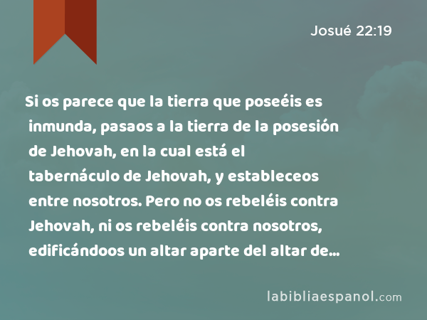 Si os parece que la tierra que poseéis es inmunda, pasaos a la tierra de la posesión de Jehovah, en la cual está el tabernáculo de Jehovah, y estableceos entre nosotros. Pero no os rebeléis contra Jehovah, ni os rebeléis contra nosotros, edificándoos un altar aparte del altar de Jehovah nuestro Dios. - Josué 22:19