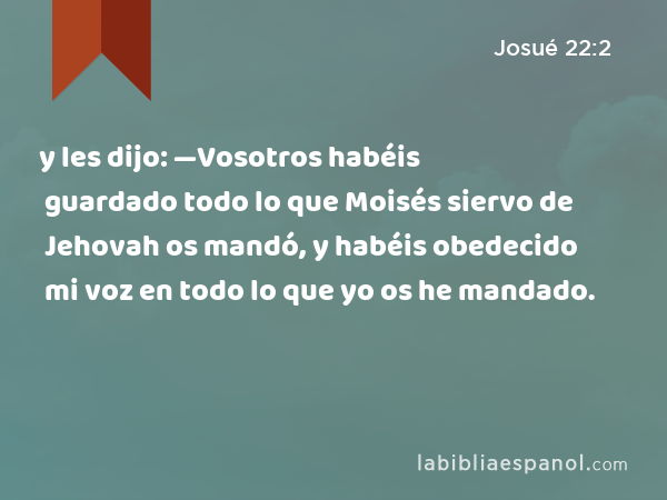 y les dijo: —Vosotros habéis guardado todo lo que Moisés siervo de Jehovah os mandó, y habéis obedecido mi voz en todo lo que yo os he mandado. - Josué 22:2