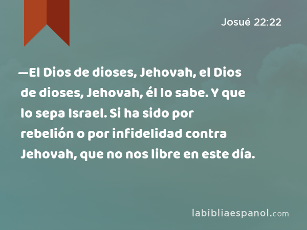 —El Dios de dioses, Jehovah, el Dios de dioses, Jehovah, él lo sabe. Y que lo sepa Israel. Si ha sido por rebelión o por infidelidad contra Jehovah, que no nos libre en este día. - Josué 22:22