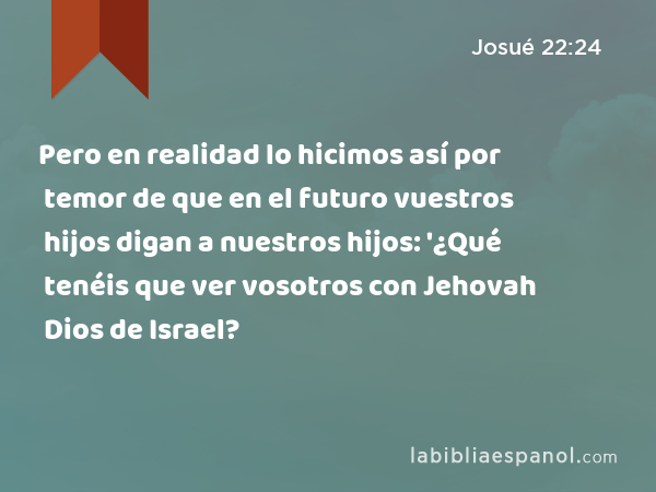 Pero en realidad lo hicimos así por temor de que en el futuro vuestros hijos digan a nuestros hijos: '¿Qué tenéis que ver vosotros con Jehovah Dios de Israel? - Josué 22:24