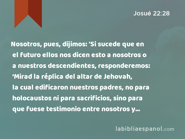 Nosotros, pues, dijimos: 'Si sucede que en el futuro ellos nos dicen esto a nosotros o a nuestros descendientes, responderemos: ‘Mirad la réplica del altar de Jehovah, la cual edificaron nuestros padres, no para holocaustos ni para sacrificios, sino para que fuese testimonio entre nosotros y vosotros.’ - Josué 22:28