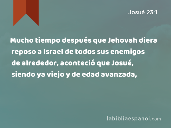 Mucho tiempo después que Jehovah diera reposo a Israel de todos sus enemigos de alrededor, aconteció que Josué, siendo ya viejo y de edad avanzada, - Josué 23:1