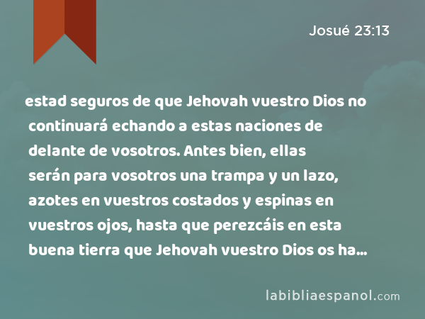 estad seguros de que Jehovah vuestro Dios no continuará echando a estas naciones de delante de vosotros. Antes bien, ellas serán para vosotros una trampa y un lazo, azotes en vuestros costados y espinas en vuestros ojos, hasta que perezcáis en esta buena tierra que Jehovah vuestro Dios os ha dado. - Josué 23:13