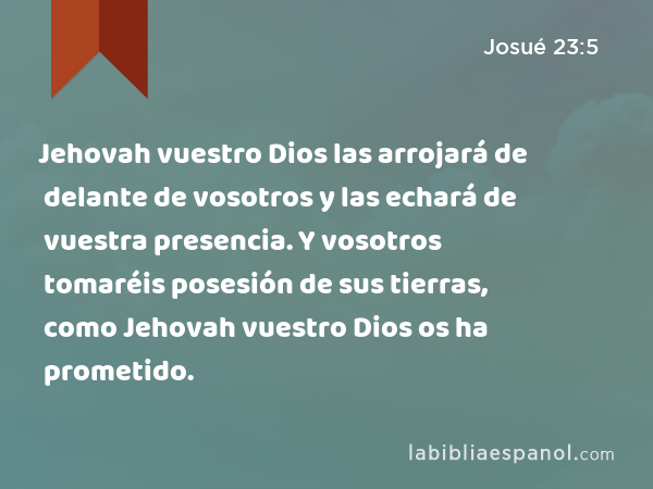 Jehovah vuestro Dios las arrojará de delante de vosotros y las echará de vuestra presencia. Y vosotros tomaréis posesión de sus tierras, como Jehovah vuestro Dios os ha prometido. - Josué 23:5