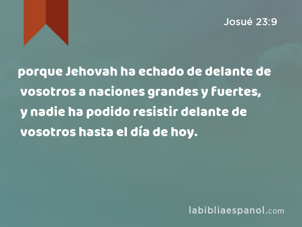 porque Jehovah ha echado de delante de vosotros a naciones grandes y fuertes, y nadie ha podido resistir delante de vosotros hasta el día de hoy. - Josué 23:9