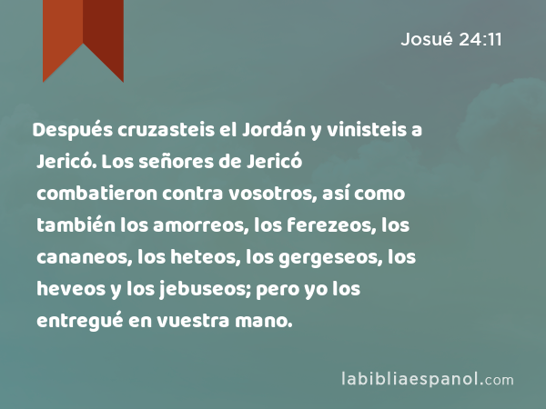 Después cruzasteis el Jordán y vinisteis a Jericó. Los señores de Jericó combatieron contra vosotros, así como también los amorreos, los ferezeos, los cananeos, los heteos, los gergeseos, los heveos y los jebuseos; pero yo los entregué en vuestra mano. - Josué 24:11