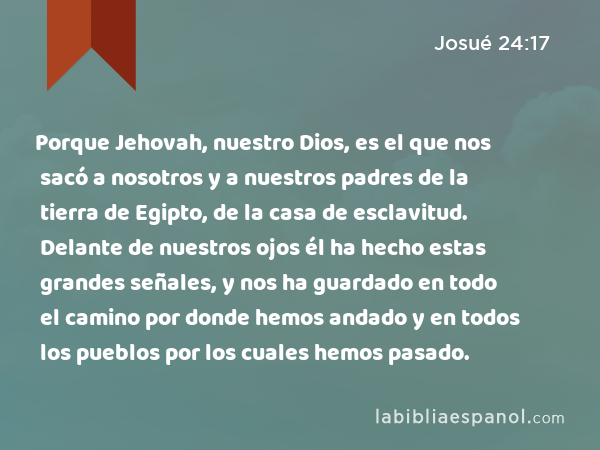 Porque Jehovah, nuestro Dios, es el que nos sacó a nosotros y a nuestros padres de la tierra de Egipto, de la casa de esclavitud. Delante de nuestros ojos él ha hecho estas grandes señales, y nos ha guardado en todo el camino por donde hemos andado y en todos los pueblos por los cuales hemos pasado. - Josué 24:17