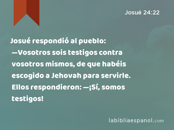 Josué respondió al pueblo: —Vosotros sois testigos contra vosotros mismos, de que habéis escogido a Jehovah para servirle. Ellos respondieron: —¡Sí, somos testigos! - Josué 24:22