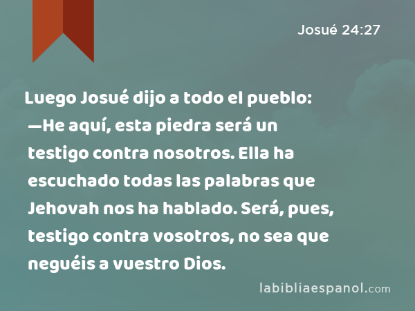 Luego Josué dijo a todo el pueblo: —He aquí, esta piedra será un testigo contra nosotros. Ella ha escuchado todas las palabras que Jehovah nos ha hablado. Será, pues, testigo contra vosotros, no sea que neguéis a vuestro Dios. - Josué 24:27