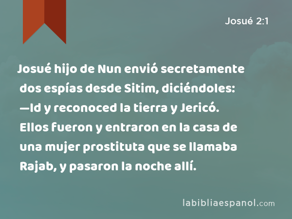 Josué hijo de Nun envió secretamente dos espías desde Sitim, diciéndoles: —Id y reconoced la tierra y Jericó. Ellos fueron y entraron en la casa de una mujer prostituta que se llamaba Rajab, y pasaron la noche allí. - Josué 2:1