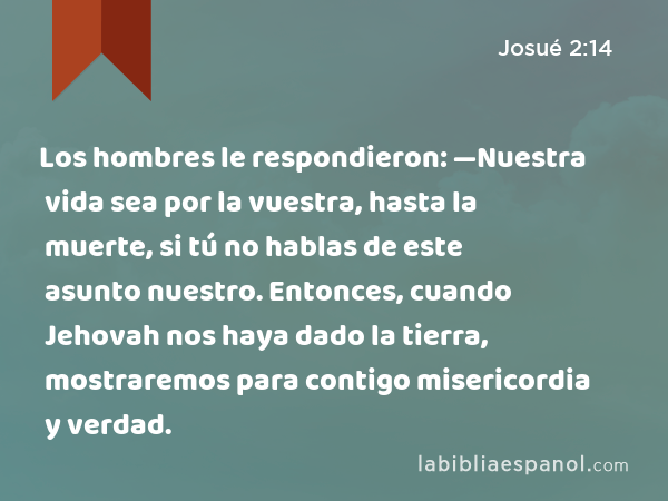 Los hombres le respondieron: —Nuestra vida sea por la vuestra, hasta la muerte, si tú no hablas de este asunto nuestro. Entonces, cuando Jehovah nos haya dado la tierra, mostraremos para contigo misericordia y verdad. - Josué 2:14