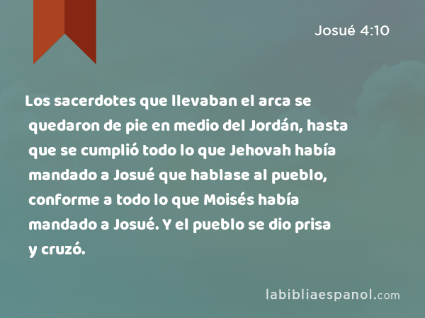 Los sacerdotes que llevaban el arca se quedaron de pie en medio del Jordán, hasta que se cumplió todo lo que Jehovah había mandado a Josué que hablase al pueblo, conforme a todo lo que Moisés había mandado a Josué. Y el pueblo se dio prisa y cruzó. - Josué 4:10