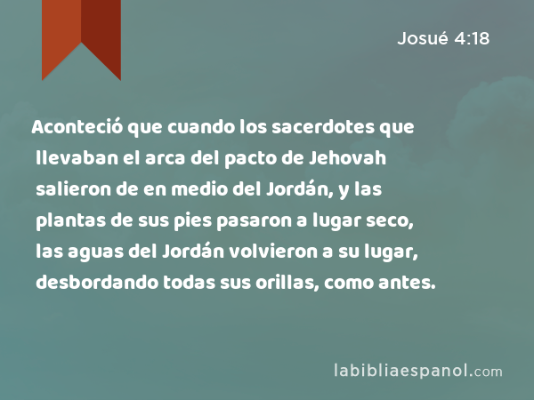 Aconteció que cuando los sacerdotes que llevaban el arca del pacto de Jehovah salieron de en medio del Jordán, y las plantas de sus pies pasaron a lugar seco, las aguas del Jordán volvieron a su lugar, desbordando todas sus orillas, como antes. - Josué 4:18