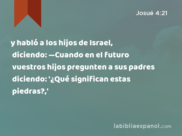 y habló a los hijos de Israel, diciendo: —Cuando en el futuro vuestros hijos pregunten a sus padres diciendo: '¿Qué significan estas piedras?,' - Josué 4:21