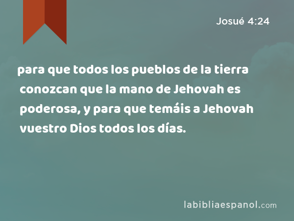 para que todos los pueblos de la tierra conozcan que la mano de Jehovah es poderosa, y para que temáis a Jehovah vuestro Dios todos los días. - Josué 4:24