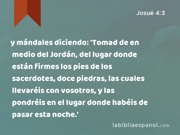 y mándales diciendo: 'Tomad de en medio del Jordán, del lugar donde están firmes los pies de los sacerdotes, doce piedras, las cuales llevaréis con vosotros, y las pondréis en el lugar donde habéis de pasar esta noche.' - Josué 4:3