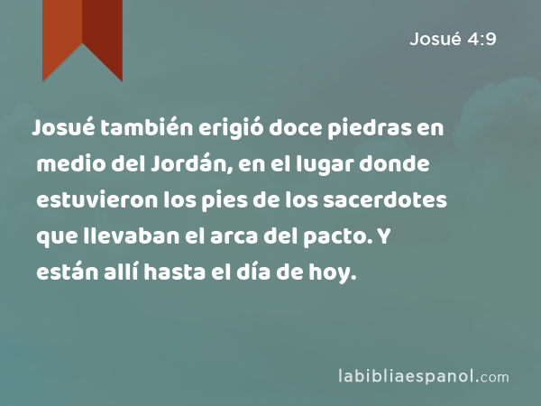 Josué también erigió doce piedras en medio del Jordán, en el lugar donde estuvieron los pies de los sacerdotes que llevaban el arca del pacto. Y están allí hasta el día de hoy. - Josué 4:9