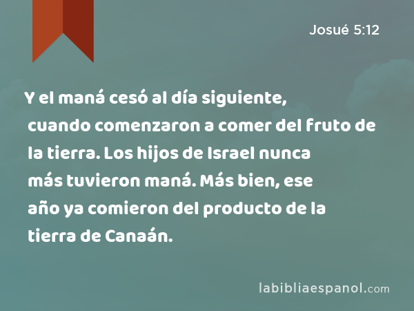 Y el maná cesó al día siguiente, cuando comenzaron a comer del fruto de la tierra. Los hijos de Israel nunca más tuvieron maná. Más bien, ese año ya comieron del producto de la tierra de Canaán. - Josué 5:12