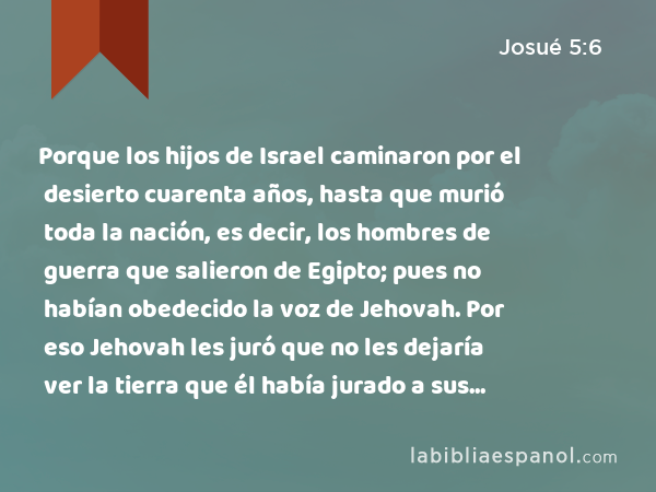 Porque los hijos de Israel caminaron por el desierto cuarenta años, hasta que murió toda la nación, es decir, los hombres de guerra que salieron de Egipto; pues no habían obedecido la voz de Jehovah. Por eso Jehovah les juró que no les dejaría ver la tierra que él había jurado a sus padres que nos daría: una tierra que fluye leche y miel. - Josué 5:6