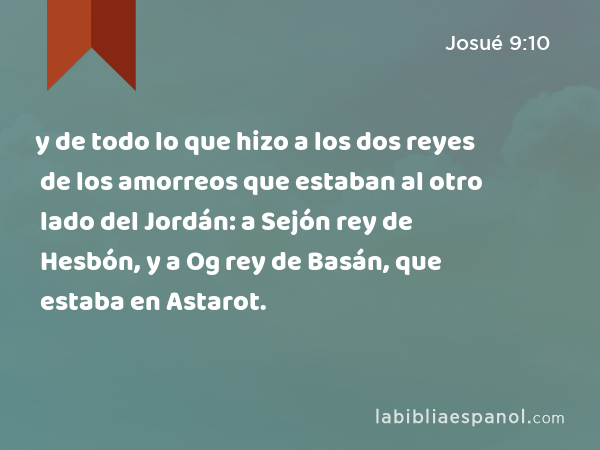 y de todo lo que hizo a los dos reyes de los amorreos que estaban al otro lado del Jordán: a Sejón rey de Hesbón, y a Og rey de Basán, que estaba en Astarot. - Josué 9:10