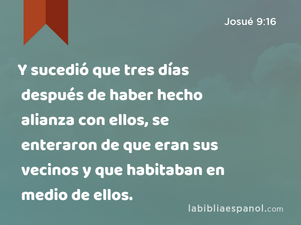 Y sucedió que tres días después de haber hecho alianza con ellos, se enteraron de que eran sus vecinos y que habitaban en medio de ellos. - Josué 9:16