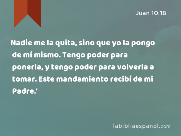 Juan 10:18 - Nadie me la quita, sino que yo la pongo de mí mismo. Tengo  poder para ponerla, y tengo poder para volverla a tomar. Este mandamiento  recibí de mi Padre.' - Bíblia