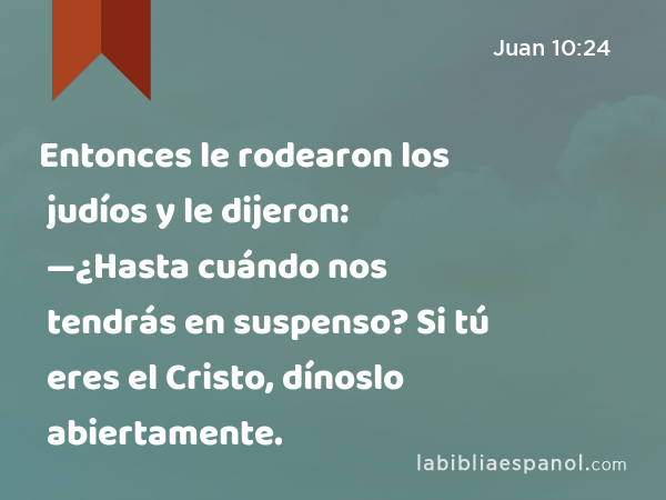 Entonces le rodearon los judíos y le dijeron: —¿Hasta cuándo nos tendrás en suspenso? Si tú eres el Cristo, dínoslo abiertamente. - Juan 10:24