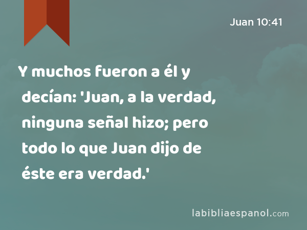 Y muchos fueron a él y decían: 'Juan, a la verdad, ninguna señal hizo; pero todo lo que Juan dijo de éste era verdad.' - Juan 10:41