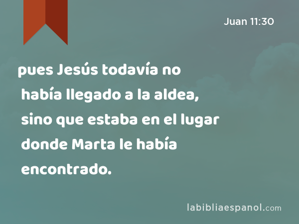 pues Jesús todavía no había llegado a la aldea, sino que estaba en el lugar donde Marta le había encontrado. - Juan 11:30