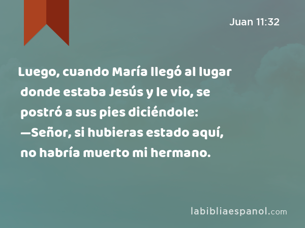 Luego, cuando María llegó al lugar donde estaba Jesús y le vio, se postró a sus pies diciéndole: —Señor, si hubieras estado aquí, no habría muerto mi hermano. - Juan 11:32