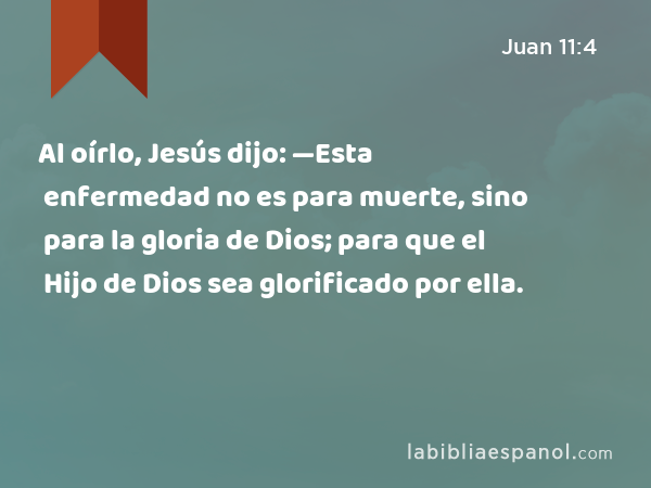 Al oírlo, Jesús dijo: —Esta enfermedad no es para muerte, sino para la gloria de Dios; para que el Hijo de Dios sea glorificado por ella. - Juan 11:4