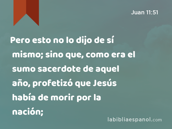 Pero esto no lo dijo de sí mismo; sino que, como era el sumo sacerdote de aquel año, profetizó que Jesús había de morir por la nación; - Juan 11:51