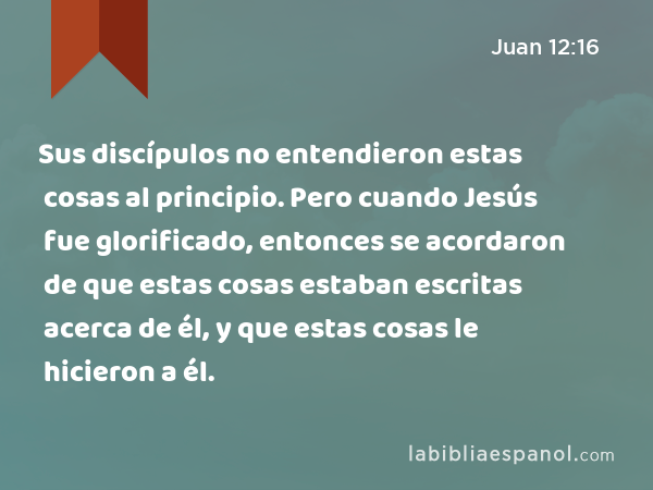 Sus discípulos no entendieron estas cosas al principio. Pero cuando Jesús fue glorificado, entonces se acordaron de que estas cosas estaban escritas acerca de él, y que estas cosas le hicieron a él. - Juan 12:16